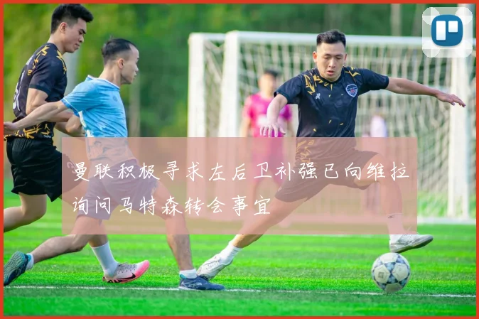 曼联积极寻求左后卫补强已向维拉询问马特森转会事宜