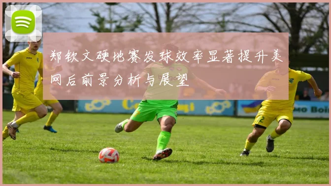 郑钦文硬地赛发球效率显著提升美网后前景分析与展望